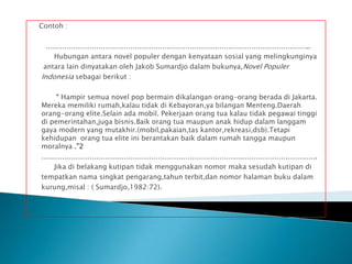 Contoh :
……………………………………………………………………………………………………..
Hubungan antara novel populer dengan kenyataan sosial yang melingkunginya
antara lain dinyatakan oleh Jakob Sumardjo dalam bukunya,Novel Populer
Indonesia sebagai berikut :
“ Hampir semua novel pop bermain dikalangan orang-orang berada di Jakarta.
Mereka memiliki rumah,kalau tidak di Kebayoran,ya bilangan Menteng.Daerah
orang-orang elite.Selain ada mobil. Pekerjaan orang tua kalau tidak pegawai tinggi
di pemerintahan,juga bisnis.Baik orang tua maupun anak hidup dalam langgam
gaya modern yang mutakhir.(mobil,pakaian,tas kantor,rekreasi,dsb).Tetapi
kehidupan orang tua elite ini berantakan baik dalam rumah tangga maupun
moralnya .”2
………………………………………………………………………………………………………….
Jika di belakang kutipan tidak menggunakan nomor maka sesudah kutipan di
tempatkan nama singkat pengarang,tahun terbit,dan nomor halaman buku dalam
kurung,misal : ( Sumardjo,1982:72).

 