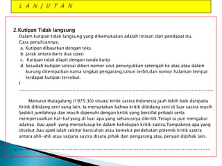 2.Kutipan Tidak langsung
Dalam kutipan tidak langsung yang dikemukakan adalah intisari dari pendapat itu.
Cara penulisannya;
a. Kutipan dibaurkan dengan teks
b. Jarak antara baris dua spasi
c. Kutipan tidak diapit dengan tanda kutip
d. Sesudah kutipan selesai diberi nomor urut penunjukkan setengah ke atas atau dalam
kurung ditempatkan nama singkat pengarang,tahun terbit,dan nomor halaman tempat
terdapat kutipan tersebut.
I
………………………………………………………………………………………………………………………
Menurut Hutagalung (1975:30) situasi kritik sastra Indonesia jauh lebih baik daripada
Kritik dibidang seni yang lain. Ia menyatakan bahwa kritik dibidang seni di luar sastra masih
Sedikit jumlahnya dan masih dipenuhi dengan kritik yang bersifat pribadi serta
mempersoalkan hal-hal yang di luar apa yang seharusnya dikritik.Tetapi ia pun mengakui
adanya bau apek yang menyelusup ke dalam kehidupan kritik sastra.Tampaknya apa yang
disebut bau apek ialah sekitar kericuhan atau kemelut perdebatan polemik kritik sastra
antara ahli-ahli atau sarjana sastra disatu pihak dan pengarang atau penyair dipihak lain.

…………………………………………………………………………………………………………

 