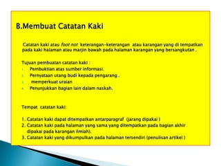 B.Membuat Catatan Kaki
Catatan kaki atau foot not keterangan-keterangan atau karangan yang di tempatkan
pada kaki halaman atau marjin bawah pada halaman karangan yang bersangkutan .
Tujuan pembuatan catatan kaki :
1.
Pembuktian atas sumber informasi.
2.
Pernyataan utang budi kepada pengarang .
3.
memperkuat uraian
4.
Penunjukkan bagian lain dalam naskah.

Tempat catatan kaki:
1. Catatan kaki dapat ditempatkan antarparagraf (jarang dipakai )
2. Catatan kaki pada halaman yang sama yang ditempatkan pada bagian akhir
dipakai pada karangan ilmiah).
3. Catatan kaki yang dikumpulkan pada halaman tersendiri (penulisan artikel )

 