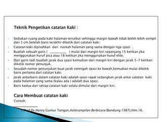 Teknik Pengetikan catatan Kaki :
1.

2.
3.

4.

5.

6.

7.

Sediakan ruang pada kaki halaman tersebut sehingga margin bawah tidak boleh lebih sempit
dari 3 cm.Setelah baris terakhir diketik dari catatan kaki.
Catatan kaki dipisahkan dari naskah halaman yang sama dengan tiga spasi .
Buatlah sebuah garis (
) mulai dari margin kiri sepanjang 15 ketikan jika
menggunakan huruf pica atau 18 ketikan jika menggunakan huruf elite.
Dari garis tadi buatlah jarak dua spasi kemudian dari margin kiri dengan jarak 5-7 ketikan
diketik nomor penunjuk.
Sesudah nomor penunjukan buat jarak setengah spasi ke bawah,kemudian mulai diketik
baris pertama dari catatan kaki.
Jarak antarbaris dalam catatan kaki adalah spasi rapat sedangkan jarak antar catatan kaki
pada halaman yang sama (kalau ada ) adalah dua spasi.
Baris kedua dari setiap catatan kaki selalu dimulai dari margin kiri.

Cara Membuat catatan kaki
Contoh;
_______________
1.Prof.Dr.Henry Guntur Tarigan,Keterampilan Berbicara (Bandung:1987),hlm.16.

 
