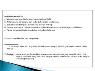 Mohon diperhatikan :
a. Nama pengarang ditulis lengkap dan tidak dibalik
b. Antara nama pengarang dan judul buku diberi tanda koma
c. Judul buku diberi garis bawah atau dicetak miring
d. Tempat dan tahun terbit ditempatkan dalam kurung dipisahkan dengan tanda koma
e. Tanda koma setelah kurung tutup kemudian halaman

Contoh yang dua atau tiga pengarang
_______________
2. Dr.Gorys Keraf,Dra.Suparni,Anton Mulyono, Belajar Menulis (Jakarta:Gramedia,1988)
hlm.35.
Perhatikan : Nama penerbit dimasukkan,maka antara nama tempat dan penerbit diberi titik
dua(:) .Penulisan yang lain sama dengan penulisan referensi kepada buku dengan
seorang pengarang.

 