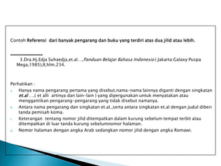 Contoh Referensi dari banyak pengarang dan buku yang terdiri atas dua jilid atau lebih.
_______________
3.Dra.Hj.Edja Suhaedja,et.al…,Panduan Belajar Bahasa Indonesia ( Jakarta:Galaxy Puspa
Mega,1985),II,hlm.234.

Perhatikan :
a.
Hanya nama pengarang pertama yang disebut,nama-nama lainnya diganti dengan singkatan
et.al …,( et alli artinya dan lain-lain ) yang dipergunakan untuk menyatakan atau
menggantikan pengarang-pengarang yang tidak disebut namanya.
b.
Antara nama pengarang dan singkatan et.al.,serta antara singkatan et.al dengan judul diberi
tanda pemisah koma.
c.
Keterangan tentang nomor jilid ditempatkan dalam kurung sebelum tempat terbit atau
ditempatkan di luar tanda kurung sebelumnomor halaman.
d.
Nomor halaman dengan angka Arab sedangkan nomor jilid dengan angka Romawi.

 