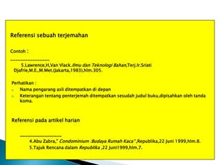 Referensi sebuah terjemahan
Contoh :

________________
5.Lawrence,H,Van Vlack.Ilmu dan Teknologi Bahan,Terj.Ir.Sriati
Djafrie,M.E.,M.Met.(Jakarta,1983),hlm.305.
Perhatikan :
a.
Nama pengarang asli ditempatkan di depan
b.
Keterangan tentang penterjemah ditempatkan sesudah judul buku,dipisahkan oleh tanda
koma.

Referensi pada artikel harian
_________________
4.Abu Zabra,” Condominium :Budaya Rumah Kaca “,Republika,22 Juni 1999,hlm.8.
5.Tajuk Rencana dalam Republika ,22 Juni1999,hlm.7.

 