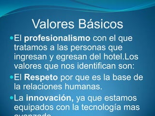 Valores Básicos
El profesionalismo con el que
 tratamos a las personas que
 ingresan y egresan del hotel.Los
 valores que nos identifican son:
El Respeto por que es la base de
 la relaciones humanas.
La innovación, ya que estamos
 equipados con la tecnología mas
 