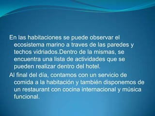 En las habitaciones se puede observar el
 ecosistema marino a traves de las paredes y
 techos vidriados.Dentro de la mismas, se
 encuentra una lista de actividades que se
 pueden realizar dentro del hotel.
Al final del día, contamos con un servicio de
 comida a la habitación y también disponemos de
 un restaurant con cocina internacional y música
 funcional.
 