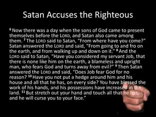 Satan Accuses the Righteous
6 Now there was a day when the sons of God came to present
themselves before the LORD, and Satan also came among
them. 7 The LORD said to Satan, “From where have you come?”
Satan answered the LORD and said, “From going to and fro on
the earth, and from walking up and down on it.” 8 And the
LORD said to Satan, “Have you considered my servant Job, that
there is none like him on the earth, a blameless and upright
man, who fears God and turns away from evil?” 9 Then Satan
answered the LORD and said, “Does Job fear God for no
reason? 10 Have you not put a hedge around him and his
house and all that he has, on every side? You have blessed the
work of his hands, and his possessions have increased in the
land. 11 But stretch out your hand and touch all that he has,
and he will curse you to your face.”
 