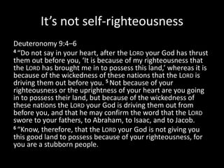 It’s not self-righteousness
Deuteronomy 9:4–6
4 “Do not say in your heart, after the LORD your God has thrust
them out before you, ‘It is because of my righteousness that
the LORD has brought me in to possess this land,’ whereas it is
because of the wickedness of these nations that the LORD is
driving them out before you. 5 Not because of your
righteousness or the uprightness of your heart are you going
in to possess their land, but because of the wickedness of
these nations the LORD your God is driving them out from
before you, and that he may confirm the word that the LORD
swore to your fathers, to Abraham, to Isaac, and to Jacob.
6 “Know, therefore, that the LORD your God is not giving you
this good land to possess because of your righteousness, for
you are a stubborn people.
 