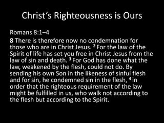 Christ’s Righteousness is Ours
Romans 8:1–4
8 There is therefore now no condemnation for
those who are in Christ Jesus. 2 For the law of the
Spirit of life has set you free in Christ Jesus from the
law of sin and death. 3 For God has done what the
law, weakened by the flesh, could not do. By
sending his own Son in the likeness of sinful flesh
and for sin, he condemned sin in the flesh, 4 in
order that the righteous requirement of the law
might be fulfilled in us, who walk not according to
the flesh but according to the Spirit.
 