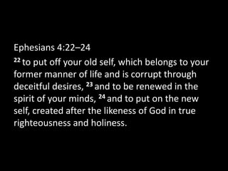 Ephesians 4:22–24
22 to put off your old self, which belongs to your
former manner of life and is corrupt through
deceitful desires, 23 and to be renewed in the
spirit of your minds, 24 and to put on the new
self, created after the likeness of God in true
righteousness and holiness.
 