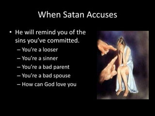 When Satan Accuses
• He will remind you of the
sins you’ve committed.
– You’re a looser
– You’re a sinner
– You’re a bad parent
– You’re a bad spouse
– How can God love you
 