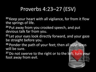 Proverbs 4:23–27 (ESV)
23 Keep your heart with all vigilance, for from it flow
the springs of life.
24 Put away from you crooked speech, and put
devious talk far from you.
25 Let your eyes look directly forward, and your gaze
be straight before you.
26 Ponder the path of your feet; then all your ways
will be sure.
27 Do not swerve to the right or to the left; turn your
foot away from evil.
 