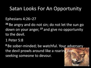 Satan Looks For An Opportunity
Ephesians 4:26–27
26 Be angry and do not sin; do not let the sun go
down on your anger, 27 and give no opportunity
to the devil.
1 Peter 5:8
8 Be sober-minded; be watchful. Your adversary
the devil prowls around like a roaring lion,
seeking someone to devour.
 