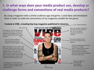 1. In what ways does your media product use, develop or
challenge forms and conventions of real media products?
  By using a magazine with a similar audience age and genre, I used ideas and developed
  them in order to make the conventions of my magazine suitable for the genre.

  I looked at VIBE, a leading hip-hop magazine published in America.                Header/Eyebrows

                                Main cover line                        Bold, red and black masthead. It
This magazine uses plain backgrounds                                   layered behind the image and
for most of their issues. This gives the                               text. This is a common
impression the background is plain in                                  convention used by this
order for the picture and text to stand                                magazine.
out more.

    There are only two different                                       Pull quote included for main
    fonts used, this convention is                                     article in the eyebrows of the
    similar for all VIBE magazines.                                    magazine.

                                                                          The artist modelling for this issue is
Black, red and grey are the colours used                                  composed in a straight
for the text. Red is a colour that is used                                posture, making full eye contact
in many issues of VIBE. The black and red                                 with the reader. The body
possibly conveys a meaning to the                                         language draws the reader to
magazine such as negativity and anger                                     notice the articles which are placed
which is what the artist may be feeling,                                  in the ears of the cover.
this may encourage the reader to find
out why the artist is feeling this way.

                                                                              There is no signs of a
 This magazine uses three layers, the                                         barcode on this
 number of layers vary between each                                           cover, which is
 issue. Some issues of VIBE use two,                                          unconventional.
 some use three.                                  Full bleed image
 