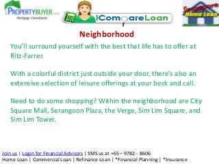 Neighborhood
You’ll surround yourself with the best that life has to offer at
Ritz-Farrer.
With a colorful district just outside your door, there’s also an
extensive selection of leisure offerings at your beck and call.
Need to do some shopping? Within the neighborhood are City
Square Mall, Serangoon Plaza, the Verge, Sim Lim Square, and
Sim Lim Tower.

Join us | Login for Financial Advisors | SMS us at +65 – 9782 - 8606
Home Loan | Commercial Loan | Refinance Loan | *Financial Planning | *Insurance

 