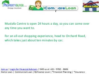 Mustafa Centre is open 24 hours a day, so you can come over
any time you want to.
For an all-out shopping experience, head to Orchard Road,
which takes just about ten minutes by car.

Join us | Login for Financial Advisors | SMS us at +65 – 9782 - 8606
Home Loan | Commercial Loan | Refinance Loan | *Financial Planning | *Insurance

 