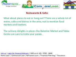 Restaurants & Cafes

What about places to eat or hang out? There are a whole lot of
restos, cafes and bistros in the area, not to mention food
markets and hawkers.
The culinary delights in places like Balestier Market and Tekka
Centre are sure to tickle your palate.

Join us | Login for Financial Advisors | SMS us at +65 – 9782 - 8606
Home Loan | Commercial Loan | Refinance Loan | *Financial Planning | *Insurance

 