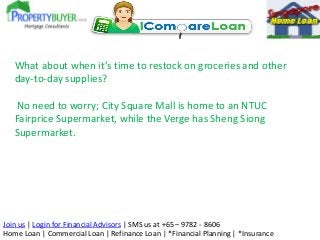 What about when it’s time to restock on groceries and other
day-to-day supplies?
No need to worry; City Square Mall is home to an NTUC
Fairprice Supermarket, while the Verge has Sheng Siong
Supermarket.

Join us | Login for Financial Advisors | SMS us at +65 – 9782 - 8606
Home Loan | Commercial Loan | Refinance Loan | *Financial Planning | *Insurance

 