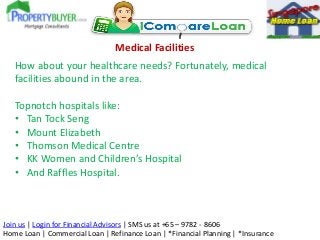 Medical Facilities
How about your healthcare needs? Fortunately, medical
facilities abound in the area.
Topnotch hospitals like:
• Tan Tock Seng
• Mount Elizabeth
• Thomson Medical Centre
• KK Women and Children’s Hospital
• And Raffles Hospital.

Join us | Login for Financial Advisors | SMS us at +65 – 9782 - 8606
Home Loan | Commercial Loan | Refinance Loan | *Financial Planning | *Insurance

 