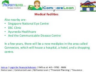 Medical Facilities
Also nearby are:
• Singapore National Eye Centre
• DSC Clinic
• Ayurveda Healthcare
• And the Communicable Disease Centre

In a few years, there will be a new mediplex in the area called
Connexion, which will house a hospital, a hotel, and a shopping
centre.

Join us | Login for Financial Advisors | SMS us at +65 – 9782 - 8606
Home Loan | Commercial Loan | Refinance Loan | *Financial Planning | *Insurance

 