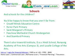 Schools
And schools for the children?

You’d be happy to know that you aren’t far from:
• Creatif Minds Education Centre
• Farrer Park Primary
• Saint Margaret's Primary
• Foochow Methodist Church Kindergarten
• And Stamford Primary
There’s also Insworld Institute, D.a.v. Hindi School, Nanyang
Academy of Fine Arts (Campus 3), and Lasalle College of the
Arts.
Join us | Login for Financial Advisors | SMS us at +65 – 9782 - 8606
Home Loan | Commercial Loan | Refinance Loan | *Financial Planning | *Insurance

 