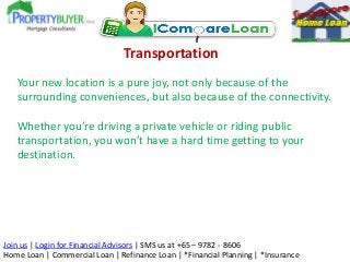 Transportation
Your new location is a pure joy, not only because of the
surrounding conveniences, but also because of the connectivity.
Whether you’re driving a private vehicle or riding public
transportation, you won’t have a hard time getting to your
destination.

Join us | Login for Financial Advisors | SMS us at +65 – 9782 - 8606
Home Loan | Commercial Loan | Refinance Loan | *Financial Planning | *Insurance

 