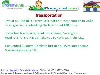 Transportation
First of all, The NE-8 Farrer Park Station is near enough to walk;
it can give you a ride along the North-East MRT Line.

If you feel like driving, Bukit Timah Road, Serangoon
Road, CTE, or the PIE can take you to key sites in the city.
The Central Business District is just under 15 minutes away;
Marina Bay is under 10.

Join us | Login for Financial Advisors | SMS us at +65 – 9782 - 8606
Home Loan | Commercial Loan | Refinance Loan | *Financial Planning | *Insurance

 