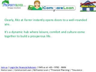 Clearly, Ritz at Farrer instantly opens doors to a well-rounded
you.

It’s a dynamic hub where leisure, comfort and culture come
together to build a prosperous life.

Join us | Login for Financial Advisors | SMS us at +65 – 9782 - 8606
Home Loan | Commercial Loan | Refinance Loan | *Financial Planning | *Insurance

 