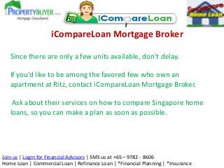 iCompareLoan Mortgage Broker
Since there are only a few units available, don’t delay.

If you’d like to be among the favored few who own an
apartment at Ritz, contact iCompareLoan Mortgage Broker.
Ask about their services on how to compare Singapore home
loans, so you can make a plan as soon as possible.

Join us | Login for Financial Advisors | SMS us at +65 – 9782 - 8606
Home Loan | Commercial Loan | Refinance Loan | *Financial Planning | *Insurance

 