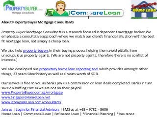 About Property Buyer Mortgage Consultants
Property Buyer Mortgage Consultants is a research focused independent mortgage broker. We
emphasize a consultative approach where we match our client’s financial situation with the best
fit mortgage loan, not simply a cheap loan.
We also help property buyers in their buying process helping them avoid pitfalls from
unscrupulous property agents. (We are not property agents, therefore there is no conflict of
interests.)
We also developed our proprietary home loan reporting tool which provides amongst other
things, 23 years Sibor history as well as 6 years worth of SOR.
Our service is free to you as banks pay us a commission on loan deals completed. Banks in turn
save on staffing cost as we are not on their payroll.
www.PropertyBuyer.com.sg/mortgage
www.SingaporeHomeLoan.net
www.iCompareLoan.com/consultant/
Join us | Login for Financial Advisors | SMS us at +65 – 9782 - 8606
Home Loan | Commercial Loan | Refinance Loan | *Financial Planning | *Insurance

 