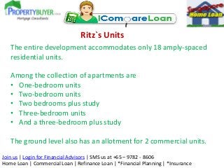 Ritz`s Units
The entire development accommodates only 18 amply-spaced
residential units.
Among the collection of apartments are
• One-bedroom units
• Two-bedroom units
• Two bedrooms plus study
• Three-bedroom units
• And a three-bedroom plus study
The ground level also has an allotment for 2 commercial units.
Join us | Login for Financial Advisors | SMS us at +65 – 9782 - 8606
Home Loan | Commercial Loan | Refinance Loan | *Financial Planning | *Insurance

 