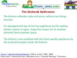 The kitchen& Bathrooms
The kitchen embodies style and sense, without sacrificing
function.
It’s equipped with top-of-the line appliances by the leading
kitchen system in Japan, Song-Cho, known for its modular
elements that maximize space.
The kitchen is also polished with the finest-quality appliances by
the trusted European brand, De Dietrich.

Join us | Login for Financial Advisors | SMS us at +65 – 9782 - 8606
Home Loan | Commercial Loan | Refinance Loan | *Financial Planning | *Insurance

 