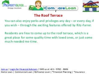 The Roof Terrace
You can also enjoy perks and privileges any day – or every day, if
you wish – through the exciting features offered by Ritz-Farrer.
Residents are free to come up to the roof terrace, which is a
great place for some quality time with loved ones, or just some
much-needed me-time.

Join us | Login for Financial Advisors | SMS us at +65 – 9782 - 8606
Home Loan | Commercial Loan | Refinance Loan | *Financial Planning | *Insurance

 