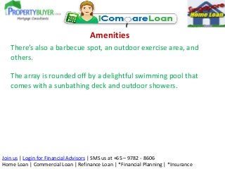 Amenities
There’s also a barbecue spot, an outdoor exercise area, and
others.
The array is rounded off by a delightful swimming pool that
comes with a sunbathing deck and outdoor showers.

Join us | Login for Financial Advisors | SMS us at +65 – 9782 - 8606
Home Loan | Commercial Loan | Refinance Loan | *Financial Planning | *Insurance

 