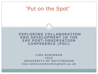 EXPLORING COLLABORATION
AND DEVELOPMENT IN THE
EAP POST-OBSERVATION
CONFERENCE (POC)
LISA ROBINSON
CELE
UNIVERSITY OF NOTTINGHAM
lisa.robinson@nottingham.ac.uk
„Put on the Spot‟
 