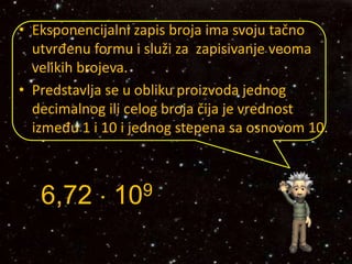 • Eksponencijalni zapis broja ima svoju tačno
utvrđenu formu i služi za zapisivanje veoma
velikih brojeva.
• Predstavlja se u obliku proizvoda jednog
decimalnog ili celog broja čija je vrednost
između 1 i 10 i jednog stepena sa osnovom 10.
za
6,72  109
 