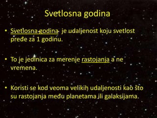 Svetlosna godina
• Svetlosna godina je udaljenost koju svetlost
pređe za 1 godinu.
• To je jedinica za merenje rastojanja a ne
vremena.
• Koristi se kod veoma velikih udaljenosti kao što
su rastojanja među planetama ili galaksijama.
 