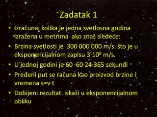 Zadatak 1
• Izračunaj kolika je jedna svetlosna godina
izražena u metrima ako znaš sledeće:
• Brzina svetlosti je 300 000 000 m/s što je u
eksponencijalnom zapisu 3∙108 m/s
• U jednoj godini je 60 ∙60∙24∙365 sekundi
• Pređeni put se računa kao proizvod brzine i
vremena s=v∙t
• Dobijeni rezultat iskaži u eksponencijalnom
obliku
 
