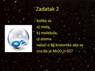 Zadatak 2
Koliko se
a) mola,
b) molekula,
c) atoma
nalazi u 8g kiseonika ako se
zna da je Mr(O2)=32?
 