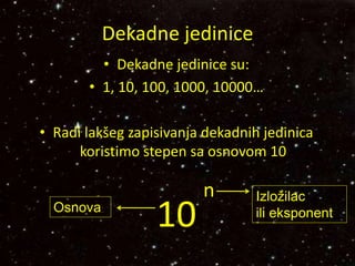 Dekadne jedinice
• Dekadne jedinice su:
• 1, 10, 100, 1000, 10000…
• Radi lakšeg zapisivanja dekadnih jedinica
koristimo stepen sa osnovom 10
10
n Izložilac
ili eksponentOsnova
 