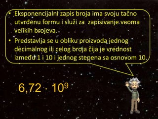 • Eksponencijalni zapis broja ima svoju tačno
utvrđenu formu i služi za zapisivanje veoma
velikih brojeva.
• Predstavlja se u obliku proizvoda jednog
decimalnog ili celog broja čija je vrednost
između 1 i 10 i jednog stepena sa osnovom 10.
6,72  109
 