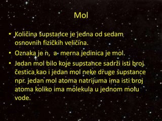 • Količina supstance je jedna od sedam
osnovnih fizičkih veličina.
• Oznaka je n, a merna jedinica je mol.
• Jedan mol bilo koje supstance sadrži isti broj
čestica kao i jedan mol neke druge supstance
npr. jedan mol atoma natrijuma ima isti broj
atoma koliko ima molekula u jednom molu
vode.
Mol
 