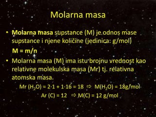 Molarna masa
• Molarna masa supstance (M) je odnos mase
supstance i njene količine (jedinica: g/mol)
M = m/n
• Molarna masa (M) ima istu brojnu vrednost kao
relativne molekulska masa (Mr) tj. relativna
atomska masa.
Mr (H2O) = 2∙1 + 1∙16 = 18  M(H2O) = 18g/mol
Ar (C) = 12  M(C) = 12 g/mol
 