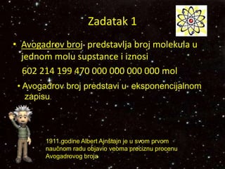 Zadatak 1
• Avogadrov broj predstavlja broj molekula u
jednom molu supstance i iznosi
602 214 199 470 000 000 000 000 mol
1911.godine Albert Ajnštajn je u svom prvom
naučnom radu objavio veoma preciznu procenu
Avogadrovog broja
• Avogadrov broj predstavi u eksponencijalnom
zapisu.
 
