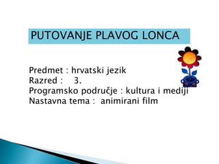 PUTOVANJE PLAVOG LONCA
Predmet : hrvatski jezik
Razred : 3.
Programsko područje : kultura i mediji
Nastavna tema : animirani film
 