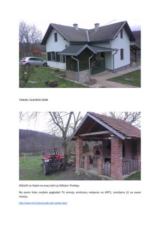 TANJIN I SLAVKOV DOM
Odlučiti se živjeti na ovaj način je Odluka i Predaja.
Na ovom linku možete pogledati TV emisiju emitiranu nedavno na HRT1, snimljenu (i) na ovom
imanju.
http://www.hrt.hr/enz/svaki-dan-dobar-dan/
 