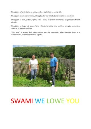 Zahvaljujem se Tanji i Slavku na gostoprimstvu i toplini koju su nam pružili.
Zahvaljujem se svim stanovnicima „Vilinog šapata“ (naročito bubamarama) što su nas otrpili.
Zahvaljujem se šumi, potoku, vjetru, nebu i suncu na divnim slikama koje su generatori krasnih
osjećaja.
Zahvaljujem se Bogu koji putem Tanje i Slavka kanalizira silnu pozitivnu energiju namijenjenu
zasigurno za dobrobit sviju nas.
„Vilin šapat“ je projekt koji svakim danom sve više napreduje, jedan Blagoslov dobio je u
Muddenahalliu, nadamo se istom i u Zagrebu.
SWAMI WE LOWE YOU
 