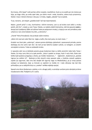 Do imanja „Vilin šapat“ vodi put bez ulične rasvjete, neasfaltiran. Kuće su na svakih par sto metara po
koja, pa dugo ništa, pa onda opet tako, pa stalno mrak i onda, konačno, zelena kuća prizemnica,
Slavko i maca i četvero štenaca i dva psa. Iz mraka, negdje „odozdo“ čuo se potok.
To je, naravno, prvi dojam „gradske duše“ (ali nije nepromjenjiv).
Nakon „putnih priča“ o ratu, iluminatima i sličnim temama, Lani su od straha razni oblici u mraku
počeli „biti živi“, a kada su nam Tanja i Slavko, sa radošću dobrih domaćina, rekli da spavamo same u
donjoj kući (udaljenoj 100m od njihove hoda po potpunom mraku), u kojoj je sve već priređeno,naše
urbane (a i već umorne)duše nisu bile „u elementu“.
„Putnik“ Petra Preradovića bio je blizak našim mislima:
„Bože mili, kud sam zašo! Noć me stigla u tuđini, Ne znam puta, ne znam staze…“
Gradski nas život jako „uokviruje“, zatvara prema doživljaju cjelovitosti i povezanosti prirode, prema
doživljaju da smo samo njen dio i da nam je kao takvima (za)dan suživot, sa razlogom, sa ostalim
zemaljskim vrstama. Treba se osloboditi straha.
U spavaćoj sobi nas je dočekala poveća grupa bubamara koje su došle prezimiti, kako kažu Tanja i
Slavko. Za moju Lanu bilo je to ipak previše. „Hoće li padati sa stropa, hoće li noću letit, čitala sam
koliko ljudi paukova progutaju u životu, pa možda i bubamara…“ Uglavnom , bubamara je „postala
Ugroza (sa velikim U)“. Rješenje je bilo otvoriti vrata spavaće sobe, u hodniku ostaviti upaljeno
svjetlo (za sigurnost, iako smo bez dvojbe bili sigurniji nego na Medveščaku), pa je strop postao
autoput za bubamare, koje su krenule za svjetlom (a možda im i naša vibracija nije baš bila
prihvatljiva, pa su zaključile da je uz „ovakve“ selidba najbolja opcija).
Spavali smo divno (bubamare u jednoj, a mi u drugoj sobi), a sutrašnje sunčano jutro donijelo je divne
nezaboravne slike. Podijelit ću ih s vama.
 