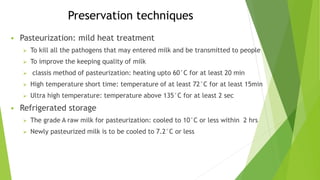 Preservation techniques
 Pasteurization: mild heat treatment
 To kill all the pathogens that may entered milk and be transmitted to people
 To improve the keeping quality of milk
 classis method of pasteurization: heating upto 60°C for at least 20 min
 High temperature short time: temperature of at least 72°C for at least 15min
 Ultra high temperature: temperature above 135°C for at least 2 sec
 Refrigerated storage
 The grade A raw milk for pasteurization: cooled to 10°C or less within 2 hrs
 Newly pasteurized milk is to be cooled to 7.2°C or less
 