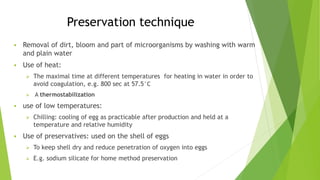 Preservation technique
 Removal of dirt, bloom and part of microorganisms by washing with warm
and plain water
 Use of heat:
 The maximal time at different temperatures for heating in water in order to
avoid coagulation, e.g. 800 sec at 57.5°C
 A thermostabilization
 use of low temperatures:
 Chilling: cooling of egg as practicable after production and held at a
temperature and relative humidity
 Use of preservatives: used on the shell of eggs
 To keep shell dry and reduce penetration of oxygen into eggs
 E.g. sodium silicate for home method preservation
 