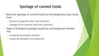 Spoilage of canned foods
 Bacterial spoilage of canned foods by microorganisms may result
from
 Survival of organisms after heat treatment
 Leakage of the container after heat treatment
 Types of biological spoilage caused by microorganism divided
into
 Caused by thermophilic bacteria
 Caused by mesophilic microorganisms
 